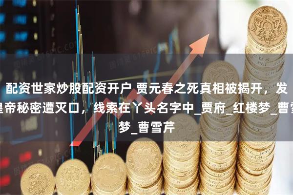 配资世家炒股配资开户 贾元春之死真相被揭开，发现皇帝秘密遭灭口，线索在丫头名字中_贾府_红楼梦_曹雪芹
