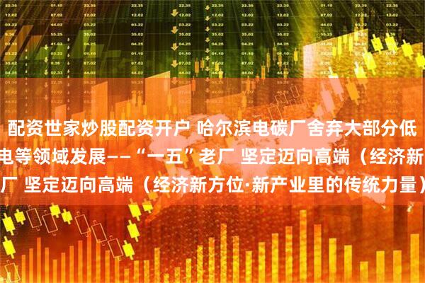 配资世家炒股配资开户 哈尔滨电碳厂舍弃大部分低端生产线，向高铁、核电等领域发展——“一五”老厂 坚定迈向高端（经济新方位·新产业里的传统力量）