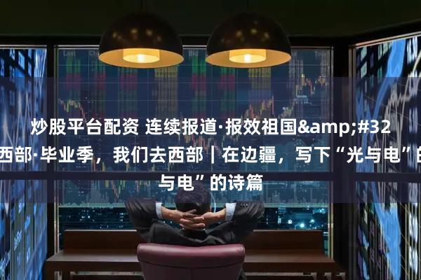 炒股平台配资 连续报道·报效祖国&#32;建功西部·毕业季，我们去西部｜在边疆，写下“光与电”的诗篇