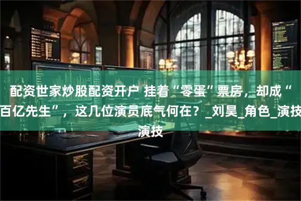 配资世家炒股配资开户 挂着“零蛋”票房，却成“百亿先生”，这几位演员底气何在？_刘昊_角色_演技