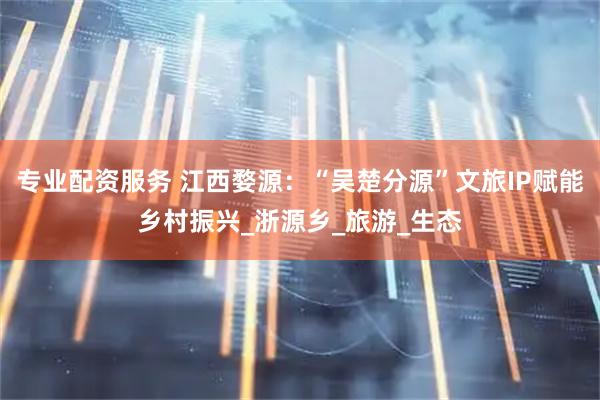 专业配资服务 江西婺源：“吴楚分源”文旅IP赋能乡村振兴_浙源乡_旅游_生态