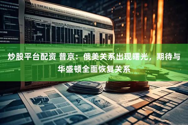 炒股平台配资 普京：俄美关系出现曙光，期待与华盛顿全面恢复关系
