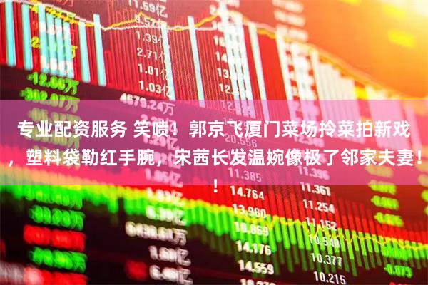 专业配资服务 笑喷！郭京飞厦门菜场拎菜拍新戏，塑料袋勒红手腕，宋茜长发温婉像极了邻家夫妻！