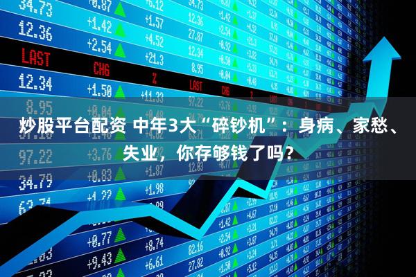 炒股平台配资 中年3大“碎钞机”：身病、家愁、失业，你存够钱了吗？