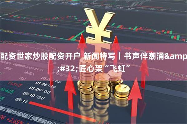 配资世家炒股配资开户 新闻特写丨书声伴潮涌&#32;匠心架“飞虹”
