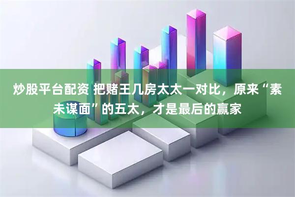 炒股平台配资 把赌王几房太太一对比，原来“素未谋面”的五太，才是最后的赢家