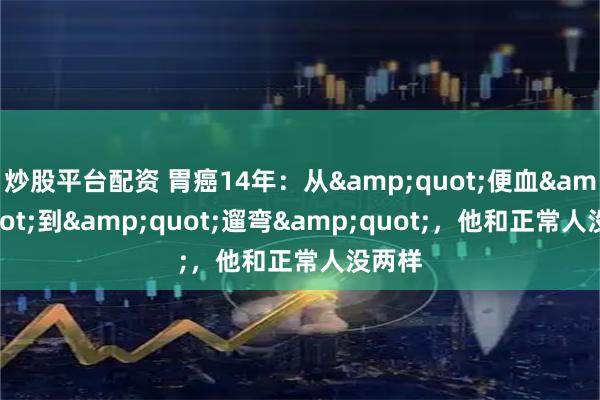 炒股平台配资 胃癌14年：从&quot;便血&quot;到&quot;遛弯&quot;，他和正常人没两样