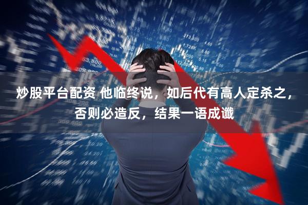 炒股平台配资 他临终说，如后代有高人定杀之，否则必造反，结果一语成谶